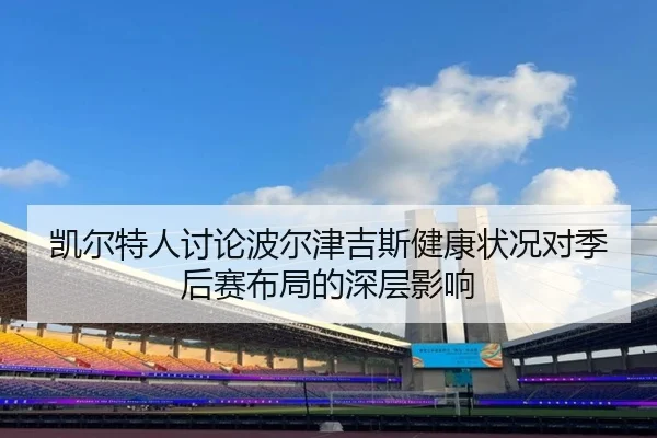 凯尔特人讨论波尔津吉斯健康状况对季后赛布局的深层影响